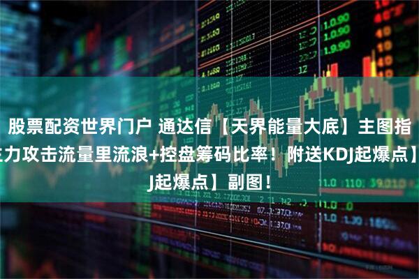 股票配资世界门户 通达信【天界能量大底】主图指标，主力攻击流量里流浪+控盘筹码比率！附送KDJ起爆点】副图！