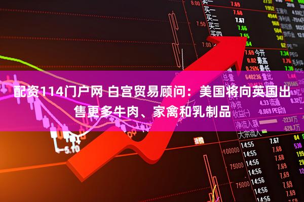 配资114门户网 白宫贸易顾问：美国将向英国出售更多牛肉、家禽和乳制品