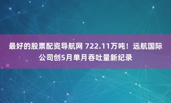 最好的股票配资导航网 722.11万吨！远航国际公司创5月单月吞吐量新纪录