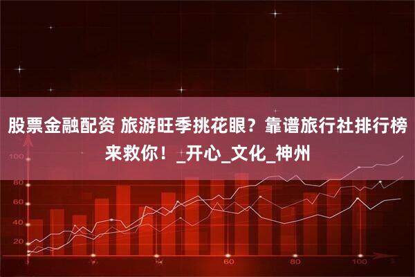 股票金融配资 旅游旺季挑花眼？靠谱旅行社排行榜来救你！_开心_文化_神州