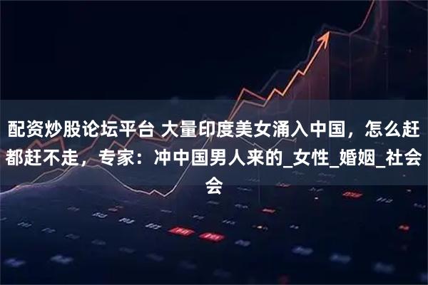 配资炒股论坛平台 大量印度美女涌入中国，怎么赶都赶不走，专家：冲中国男人来的_女性_婚姻_社会