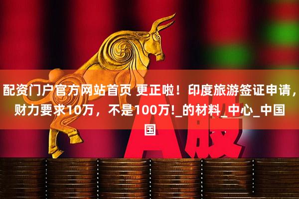 配资门户官方网站首页 更正啦！印度旅游签证申请，财力要求10万，不是100万!_的材料_中心_中国
