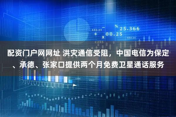 配资门户网网址 洪灾通信受阻，中国电信为保定、承德、张家口提供两个月免费卫星通话服务