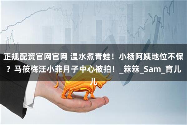 正规配资官网官网 温水煮青蛙！小杨阿姨地位不保？马筱梅汪小菲月子中心被拍！_箖箖_Sam_育儿
