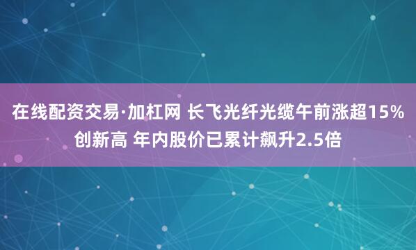 在线配资交易·加杠网 长飞光纤光缆午前涨超15%创新高 年内股价已累计飙升2.5倍
