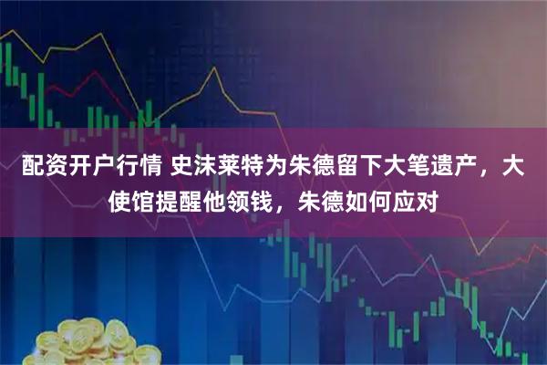 配资开户行情 史沫莱特为朱德留下大笔遗产，大使馆提醒他领钱，朱德如何应对